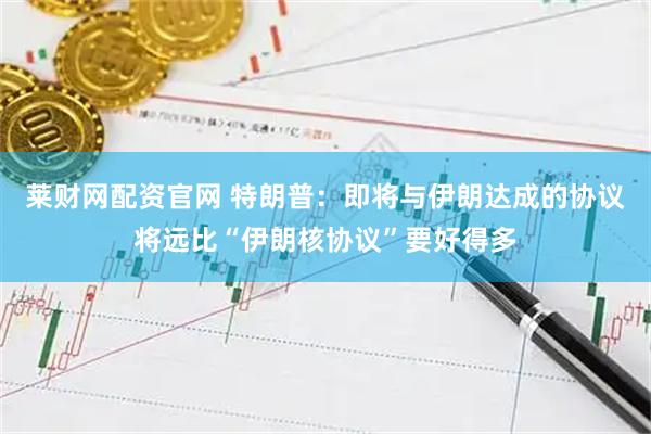 莱财网配资官网 特朗普：即将与伊朗达成的协议将远比“伊朗核协议”要好得多