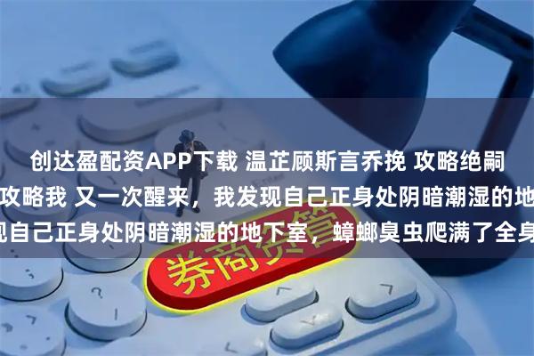 创达盈配资APP下载 温芷顾斯言乔挽 攻略绝嗣男失败后系统让他反过来攻略我 又一次醒来，我发现自己正身处阴暗潮湿的地下室，蟑螂臭虫爬满了全身。