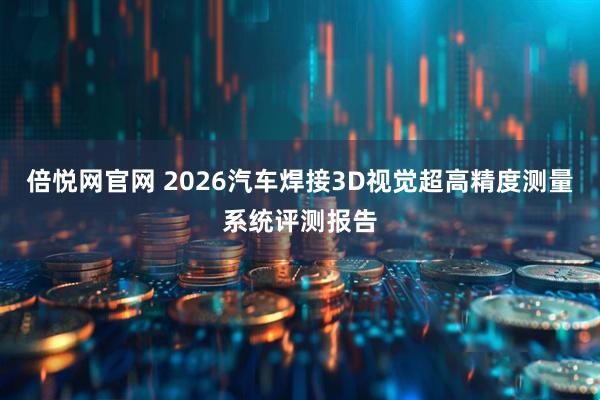 倍悦网官网 2026汽车焊接3D视觉超高精度测量系统评测报告