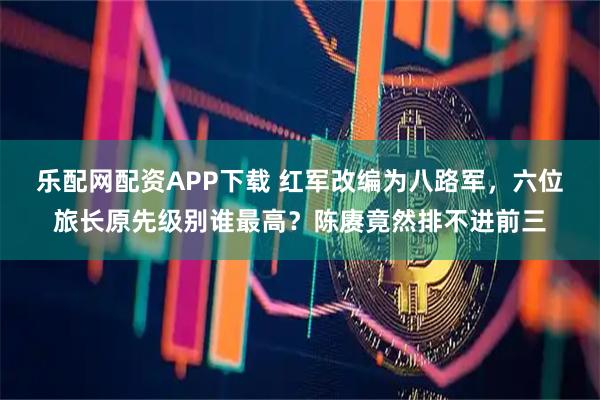 乐配网配资APP下载 红军改编为八路军，六位旅长原先级别谁最高？陈赓竟然排不进前三