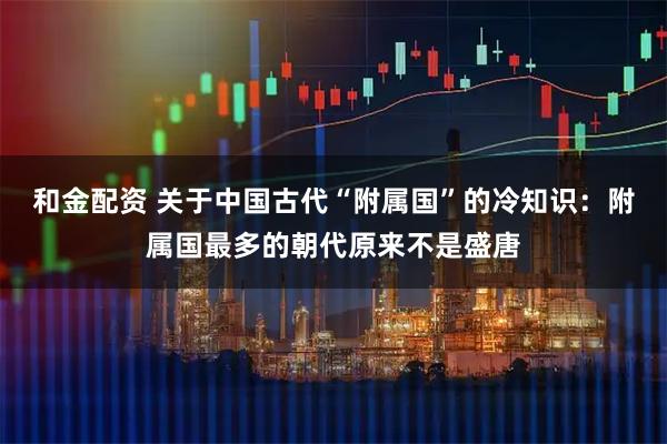 和金配资 关于中国古代“附属国”的冷知识：附属国最多的朝代原来不是盛唐
