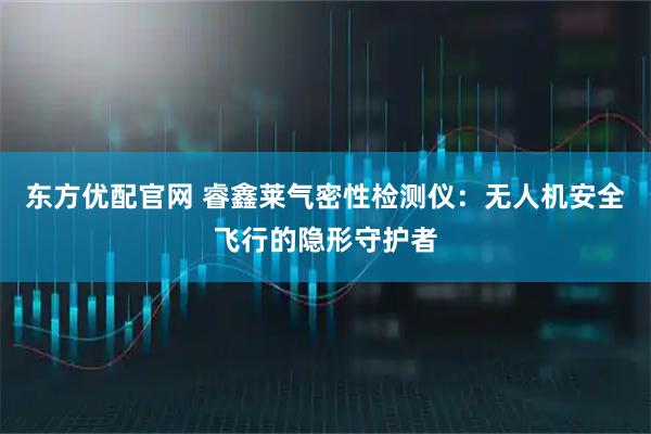 东方优配官网 睿鑫莱气密性检测仪：无人机安全飞行的隐形守护者