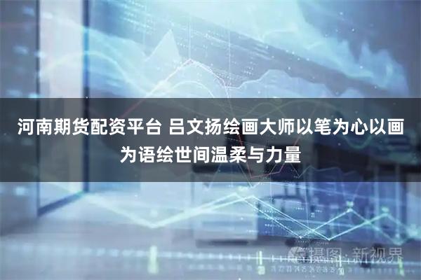 河南期货配资平台 吕文扬绘画大师以笔为心以画为语绘世间温柔与力量