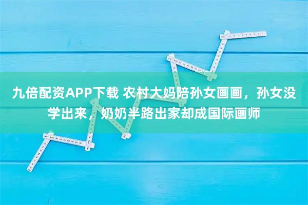 九倍配资APP下载 农村大妈陪孙女画画，孙女没学出来，奶奶半路出家却成国际画师