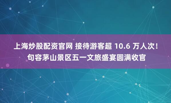 上海炒股配资官网 接待游客超 10.6 万人次！ 句容茅山景区五一文旅盛宴圆满收官