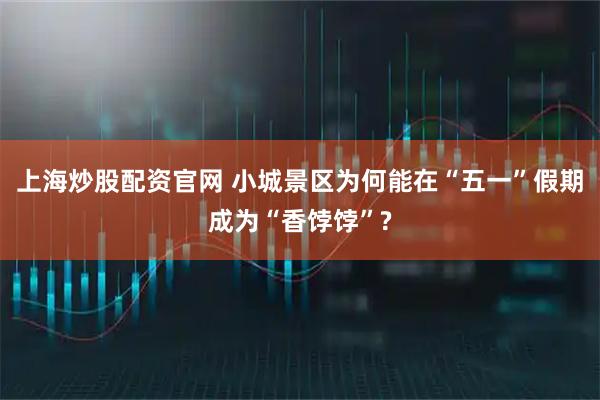 上海炒股配资官网 小城景区为何能在“五一”假期成为“香饽饽”?
