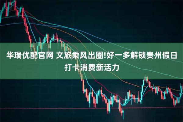 华瑞优配官网 文旅乘风出圈!好一多解锁贵州假日打卡消费新活力