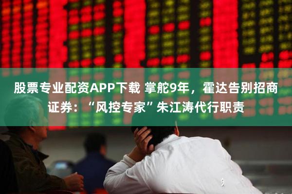 股票专业配资APP下载 掌舵9年，霍达告别招商证券：“风控专家”朱江涛代行职责