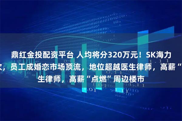 鼎红金投配资平台 人均将分320万元！SK海力士掀起造富狂欢，员工成婚恋市场顶流，地位超越医生律师，高薪“点燃”周边楼市