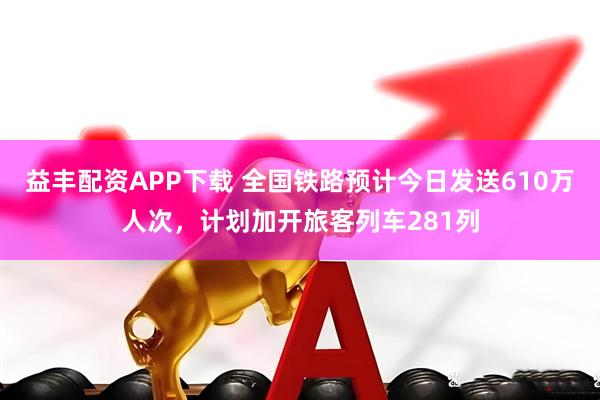 益丰配资APP下载 全国铁路预计今日发送610万人次，计划加开旅客列车281列